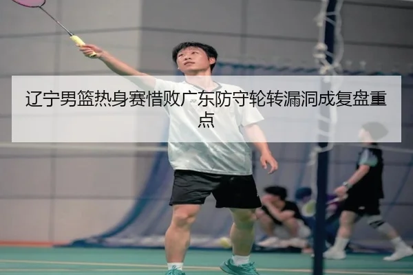 辽宁男篮热身赛惜败广东防守轮转漏洞成复盘重点