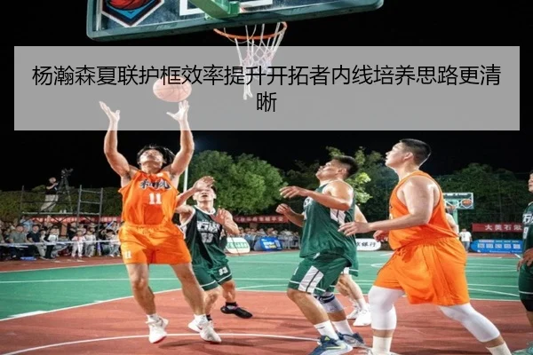 杨瀚森夏联护框效率提升开拓者内线培养思路更清晰