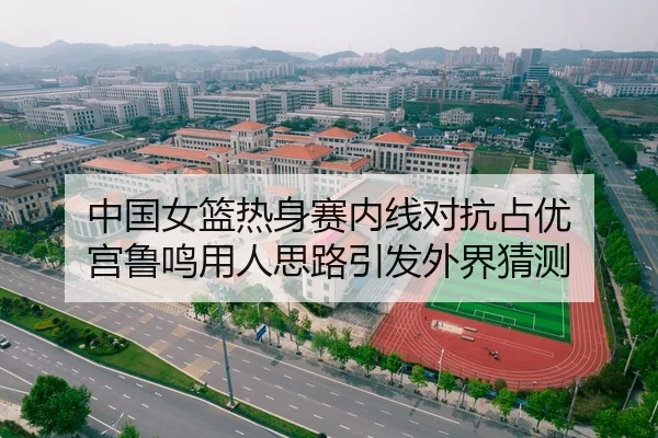 中国女篮热身赛内线对抗占优 宫鲁鸣用人思路引发外界猜测