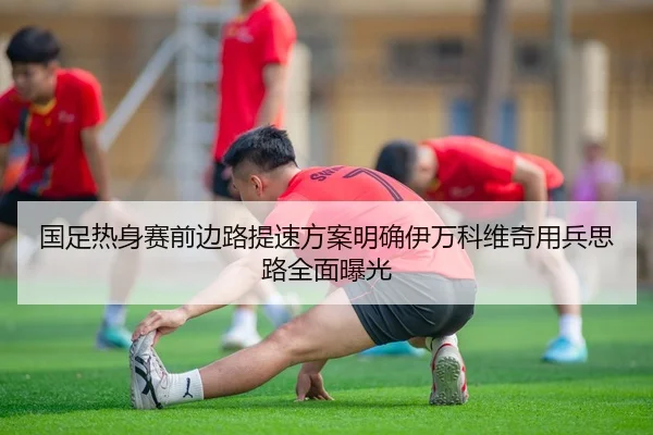 国足热身赛前边路提速方案明确伊万科维奇用兵思路全面曝光
